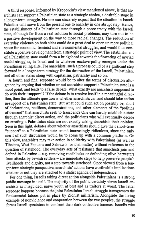 A third response, informed by Kropotkin’s view mentioned above, is that an- archists can support a Palestinian state as a strategic choice, a desirable stage in a longer-term struggle. No-one can sincerely expect that the situation in Isracl/ Palestine will move from the present one to anarchy in one abrupt step. Hence, the establishment of a Palestinian state through a peace treaty with the Israeli state, although far from a real solution to social problems, may turn out to be a positive development on the way to more radical changes. The reduction of everyday violence on both sides could do a great deal to open up more political space for economic, feminist and environmental struggles, and would thus con- stitute a positive development from a strategic point of view. The establishment of a Palestinian state could form a bridgehead towards the flowering of myriad social struggles, in Isreel and in whatever enclave-polity emerges under the. Palestinian ruling elite. For anarchists, such a process could be a sigaificant step. forward in a longer-term strategy for the destruction of the Israel, Palestinian, and all other states along with capitalism, patriarchy and so on.  A fourth and final response would be to alter the terms of discussion alto- gether, by arguing that whether or not anarchists support a Palestinian state is & ‘moot point, and leads to a false debate. What exactly are anarchists supposed to do with their “support™? If the debate is to resolve itself in a meaningful direc- tion, then the ultimate question is whether anarchists can and should take action in-support of a Palestinian state. But what could such action possibly be, short of declarations, petitions, demonstrations, and other elements of the “politics of demand” that anarchists seek to transcend? One can hardly establish a state through anarchist direct action, and the politicians who will eventually decide on creating a Palestinian state are not exactly asking anarchists their opinion. Seen in this light, debates about whether anarchists should give their short-term “support” to a Palestinian state sound increasingly ridiculous, since the only merit of such discussion would be to come up with a common platform. On this view, anarchists may take action in solidarity with Palestinians (as well as Tibetans, West Papuans and Sahrawis for that matter) without reference to the question of statchood. The everyday acts of resistance that anarchists join and defend in Palestine — e.g. removing roadblocks or defending olive harvesters from attacks by Jewish settlers — are immediate steps to help preserve people’s livelihoods and dignity, not a tep towards statehood. Once viewed from a lon- ger-term strategic perspective, anarchists’ actions have worthwhile implications whether or not they are attached to a statist agenda of independence.  For one thing, Israelis taking direct action alongside Palestinians is a strong public message in itself. The majority of the public certainly views Israeli an- archists as misguided, naive youth at best and as traitors at worst. The latter response happens because the joint Palestinian-Israeli struggle transgresses the fundamental taboos put in place by Zionist militarism. Alongside the living example of nonviolence and cooperation between the two peoples, the struggle forces Israeli spectators to confront their dark collective traumas. Israelis who  0 